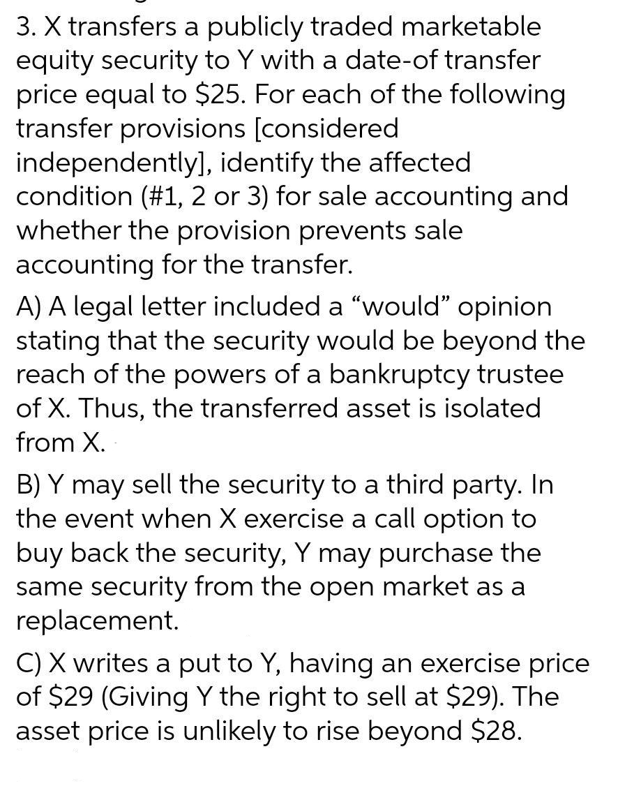 3. X transfers a publicly traded marketable
equity security to Y with a date-of transfer
price equal to $25. For each of the following
transfer provisions [considered
independently],
identify the affected
condition (#1, 2 or 3) for sale accounting and
whether the provision prevents sale
accounting for the transfer.
A) A legal letter included a "would" opinion
stating that the security would be beyond the
reach of the powers of a bankruptcy trustee
of X. Thus, the transferred asset is isolated
from X.
B) Y may sell the security to a third party. In
the event when X exercise a call option to
buy back the security, Y may purchase the
same security from the open market as a
replacement.
C) X writes a put to Y, having an exercise price
of $29 (Giving Y the right to sell at $29). The
asset price is unlikely to rise beyond $28.