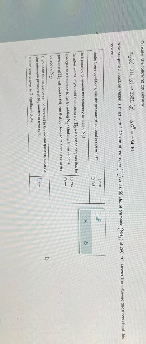 Consider the following equilibrium:
Now suppose a reaction vessel is filled with 1.22 atm of hydrogen (H2) and 6.66 atm of ammonia (NH3) at 290. °C. Answer the following questions about this
system:
N, (g)+3H, (e)2NH, (e)
AG = -34. kJ
Under these conditions, will the pressure of H₂ tend to rise or fall?
Is it possible to reverse this tendency by adding N₂?
In other words, if you said the pressure of H2 will tend to rise, can that be
changed to a tendency to fall by adding N2? Similarly, if you said the
pressure of H₂ will tend to fall, can that be changed to a tendency to rise
by adding N₂?
If you said the tendency can be reversed in the second question, calculate
the minimum pressure of N₂ needed to reverse it.
Round your answer to 2 significant digits.
Orise
fall
yes
по
atm
х
5