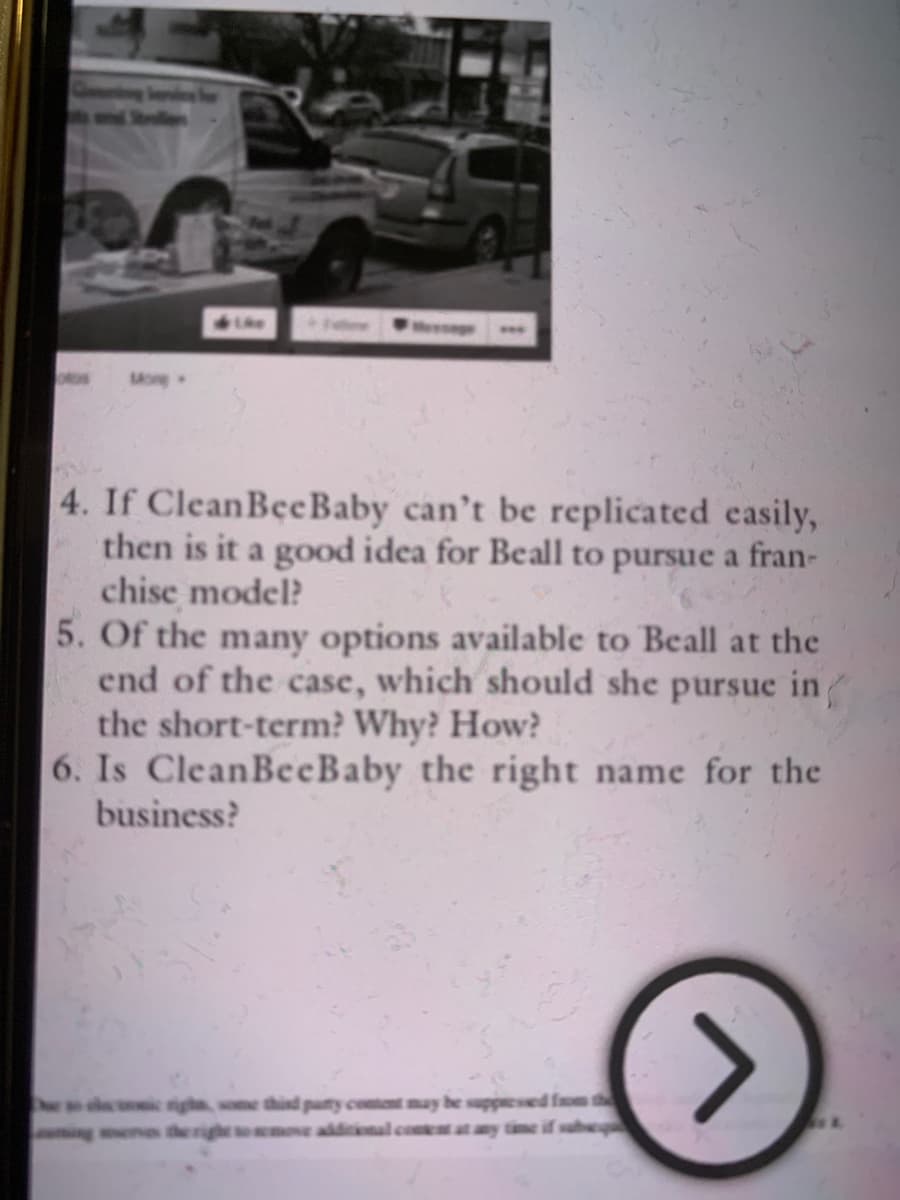 www
More
4. If CleanBee Baby can't be replicated easily,
then is it a good idea for Beall to pursue a fran-
chise model?
5. Of the many options available to Beall at the
end of the case, which should she pursue in
the short-term? Why? How?
6. Is CleanBeeBaby the right name for the
business?
gha, some third party content may be suppressed from the