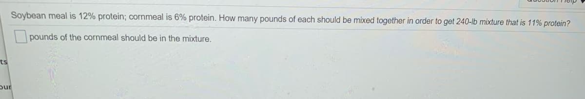 Soybean meal is 12% protein; cornmeal is 6% protein. How many pounds of each should be mixed together in order to get 240-lb mixture that is 11% protein?
pounds of the cornmeal should be in the mixture.
ts
pur
