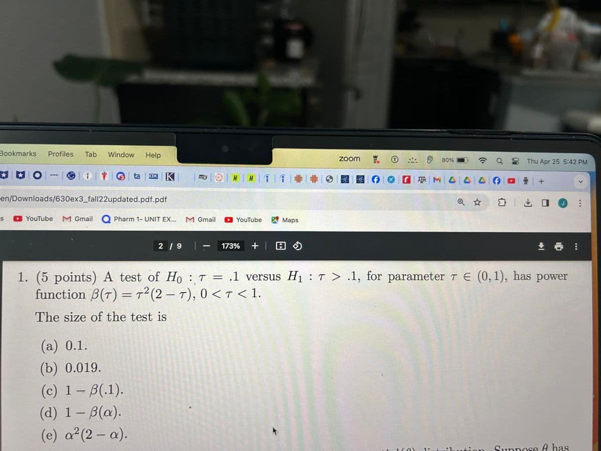Bookmarks Profiles Tab Window Help
O
i
G ta CDC K
HH
en/Downloads/630ex3_fall22updated.pdf.pdf
S
YouTube
M Gmail
Pharm 1- UNIT EX...
M Gmail
YouTube
Maps
2/9
173% + |
ZOOM
ATM
80%
Thu Apr 25 5:42 PM
Q✰ Σ
口
1. (5 points) A test of HoT = .1 versus H₁T > .1, for parameter 7 = (0,1), has power
function ẞ(T) = T² (2-T), 0 <T< 1.
The size of the test is
(a) 0.1.
(b) 0.019.
(c) 1 - B(.1).
(d) 1 - ẞ(a).
(e) a² (2- a).
A has