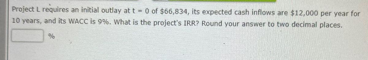 Project L requires an initial outlay at t = 0 of $66,834, its expected cash inflows are $12,000 per year for
10 years, and its WACC is 9%. What is the project's IRR? Round your answer to two decimal places.
%
