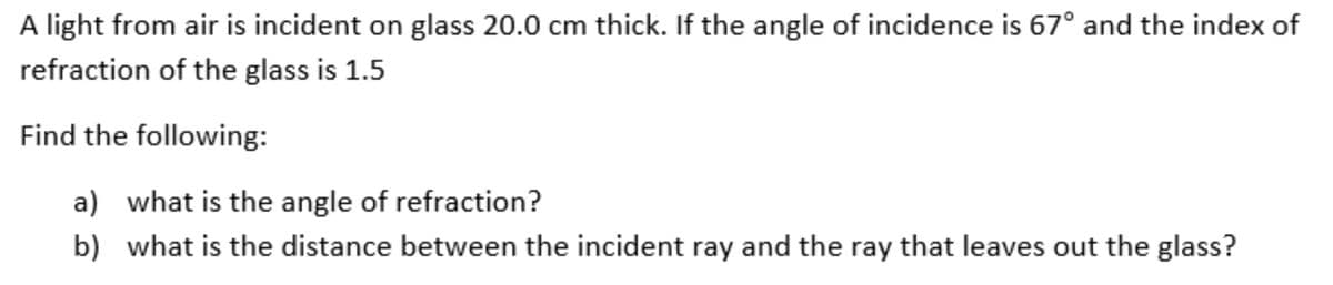 A light from air is incident on glass 20.0 cm thick. If the angle of incidence is 67° and the index of
refraction of the glass is 1.5
Find the following:
a) what is the angle of refraction?
b) what is the distance between the incident ray and the ray that leaves out the glass?