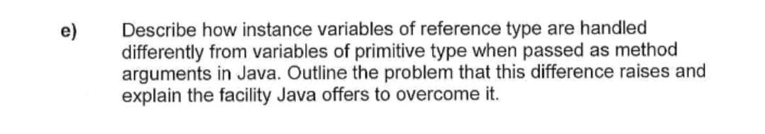 Describe how instance variables of reference type are handled
differently from variables of primitive type when passed as method
arguments in Java. Outline the problem that this difference raises and
explain the facility Java offers to overcome it.
e)
