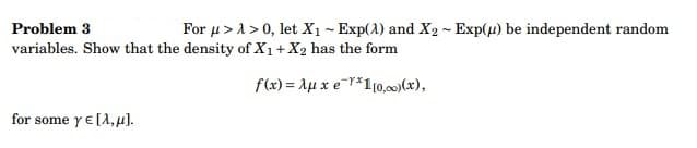 Problem 3
For μ>1> 0, let X₁ - Exp(A) and X2 - Exp(u) be independent random
variables. Show that the density of X₁ + X2 has the form
f(x) = Auxe *1 [0,00) (x),
for some ye [A, μ].