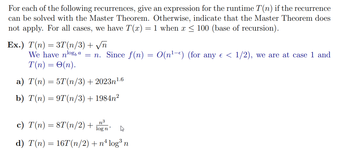 For each of the following recurrences, give an expression for the runtime T(n) if the recurrence
can be solved with the Master Theorem. Otherwise, indicate that the Master Theorem does
not apply. For all cases, we have T(x) = 1 when x ≤ 100 (base of recursion).
Ex.) T(n) = 3T(n/3) + √n
We have nlog, a
T(n) = O(n).
a) T(n) = 5T(n/3) +2023n¹.6
b) T(n) = 9T(n/3) + 1984n²
= n. Since f(n) = O(n¹-) (for any € < 1/2), we are at case 1 and
n³
c) T(n) = 8T(n/2) + log n
4
d) T(n) = 16T(n/2) + n² log³ n