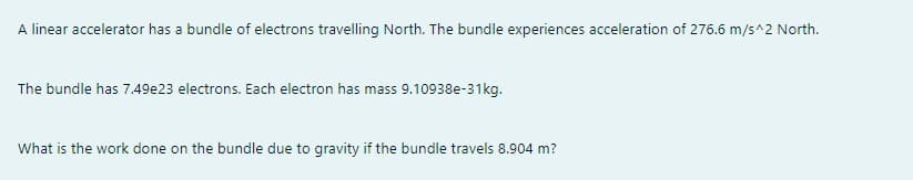 A linear accelerator has a bundle of electrons travelling North. The bundle experiences acceleration of 276.6 m/s^2 North.
The bundle has 7.49e23 electrons. Each electron has mass 9.10938e-31kg.
What is the work done on the bundle due to gravity if the bundle travels 8.904 m?