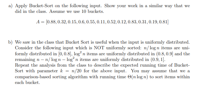 a) Apply Bucket-Sort on the following input. Show your work in a similar way that we
did in the class. Assume we use 10 buckets.
A = [0.88, 0.32, 0.15, 0.6, 0.55, 0.11, 0.52, 0.12, 0.83, 0.31, 0.19, 0.81]
b) We saw in the class that Bucket Sort is useful when the input is uniformly distributed.
Consider the following input which is NOT uniformly sorted: n/logn items are uni-
formly distributed in [0, 0.8], log² n items are uniformly distributed in (0.8, 0.9] and the
remaining n - n/logn - log² n items are uniformly distributed in (0.9, 1].
Repeat the analysis from the class to describe the expected running time of Bucket-
Sort with parameter k = n/20 for the above input. You may assume that we a
comparison-based sorting algorithm with running time (n log n) to sort items within
each bucket.