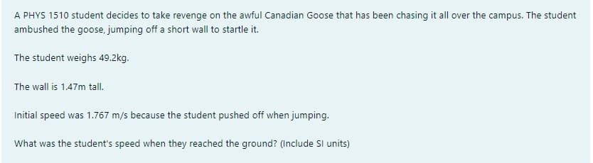 A PHYS 1510 student decides to take revenge on the awful Canadian Goose that has been chasing it all over the campus. The student
ambushed the goose, jumping off a short wall to startle it.
The student weighs 49.2kg.
The wall is 1.47m tall.
Initial speed was 1.767 m/s because the student pushed off when jumping.
What was the student's speed when they reached the ground? (Include SI units)