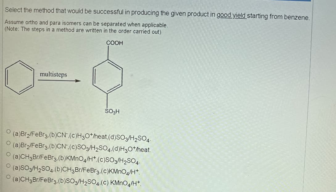 Select the method that would be successful in producing the given product in good yield starting from benzene.
Assume ortho and para isomers can be separated when applicable.
(Note: The steps in a method are written in the order carried out)
COOH
----
multisteps
SO3H
O (a)Br2/FeBr3,(b)CN, (c)H3O+/heat, (d)SO3/H2SO4
(a)Br2/FeBr3, (b)CN, (c)SO3/H2SO4, (d)H3O+/heat.
(a)CH3Br/FeBr3, (b)KMnO4/H+.(c)SO3/H2SO4
O (a)SO3/H2SO4(b)CH3Br/FeBr3, (c)KMnO4/H+.
(a)CH3Br/FeBr3, (b)SO3/H2SO4, (c) KMnO4/H+.