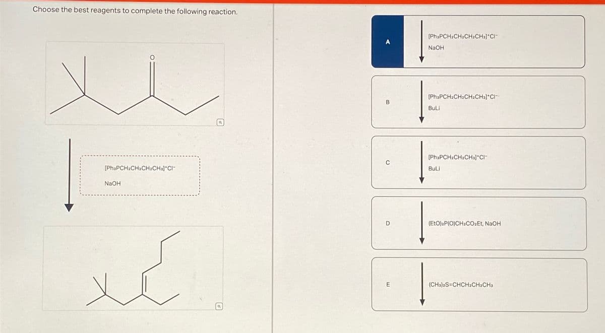 Choose the best reagents to complete the following reaction.
[Ph3PCH2CH2CH2CH3]*CI-
NaOH
کہا
B
[PhaPCH2CH2CH2CH3]*Cl
NaOH
[PhaPCH2CH2CH2CH3]*Cl¯
BuLi
[PhзPCH2CH2CH3]*Cl¯
BuLi
D
(EtO)2P(O)CH2CO₂Et, NaOH
E
(CH3)2S=CHCH2CH2CH3