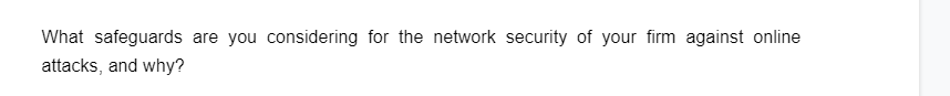 What safeguards are you considering for the network security of your firm against online
attacks, and why?