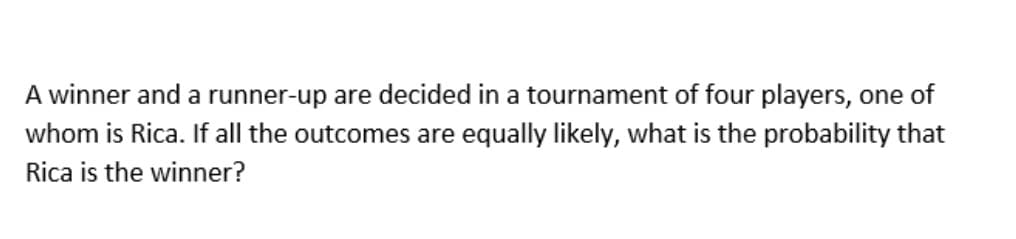 A winner and a runner-up are decided in a tournament of four players, one of
whom is Rica. If all the outcomes are equally likely, what is the probability that
Rica is the winner?
