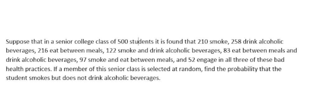 Suppose that in a senior college class of 500 students it is found that 210 smoke, 258 drink alcoholic
beverages, 216 eat between meals, 122 smoke and drink alcoholic beverages, 83 eat between meals and
drink alcoholic beverages, 97 smoke and eat between meals, and 52 engage in all three of these bad
health practices. If a member of this senior class is selected at random, find the probability that the
student smokes but does not drink alcoholic beverages.
