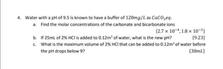 4. Water with a pH of 9.5 is known to have a buffer of 120mg/L as CaCOzeq.
a. Find the molar concentrations of the carbonate and bicarbonate ions
{2.7 x 10-4, 1.8 x 10-3}
{9.23}
c. What is the maximum volume of 2% HCI that can be added to 0.12m³ of water before
{38mL}
b. If 25ml of 2% HCI is added to 0.12m³ of water, what is the new pH?
the pH drops below 9?
