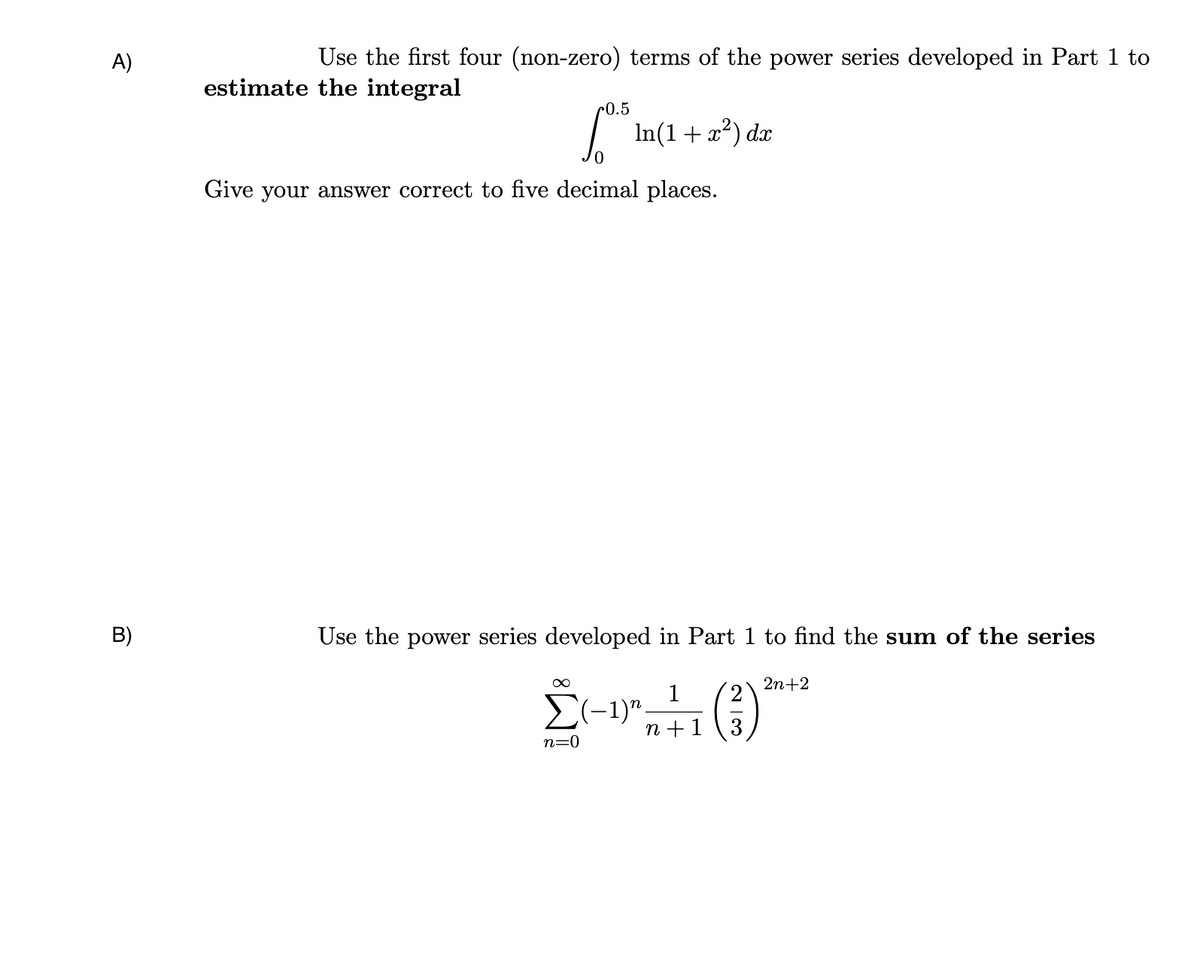A)
B)
Use the first four (non-zero) terms of the power series developed in Part 1 to
estimate the integral
0.5
√º¹³ In(1 + x²) dx
Give your answer correct to five decimal places.
Use the power series developed in Part 1 to find the sum of the series
∞
1
2n+2
Σ (3) ***
n=0
(−1)n.
n+1