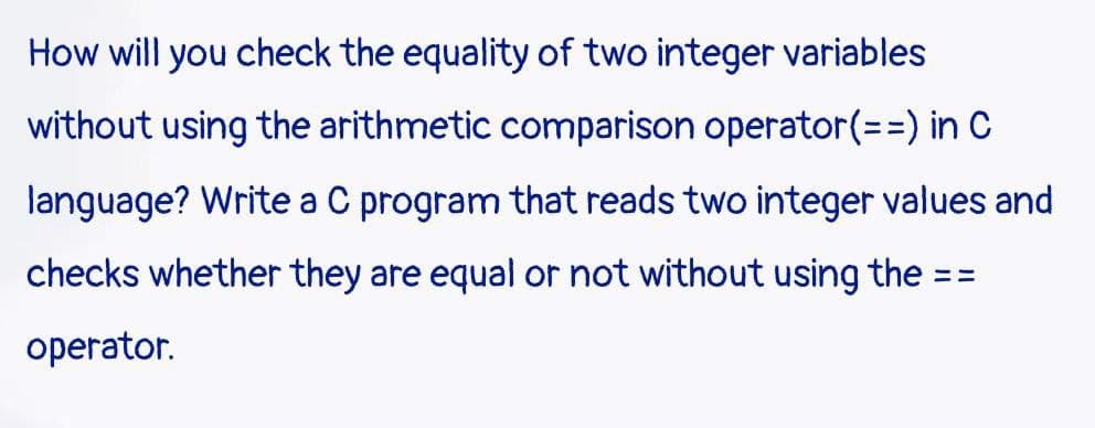 How will you check the equality of two integer variables
without using the arithmetic comparison operator(==) in C
language? Write a C program that reads two integer values and
checks whether they are equal or not without using the = =
=
operator.
