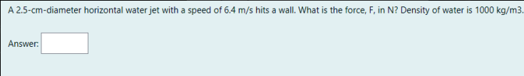 A 2.5-cm-diameter horizontal water jet with a speed of 6.4 m/s hits a wall. What is the force, F, in N? Density of water is 1000 kg/m3.
Answer:
