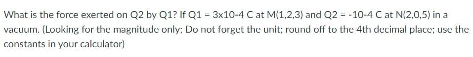 What is the force exerted on Q2 by Q1? If Q1 = 3x10-4 C at M(1,2,3) and Q2 = -10-4 C at N(2,0,5) in a
vacuum. (Looking for the magnitude only; Do not forget the unit; round off to the 4th decimal place; use the
constants in your calculator)