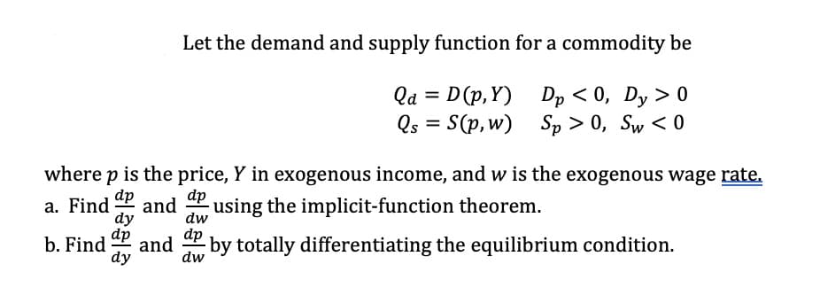 Let the demand and supply function for a commodity be
Qa= D(p,Y) Dp < 0, Dy > 0
Qs = S(p, w) Sp>0, Sw<0
where p is the price, Y in exogenous income, and w is the exogenous wage rate.
a. Find dp and
dp using the implicit-function theorem.
dw
dp
dy
b. Find and dp by totally differentiating the equilibrium condition.
dw
