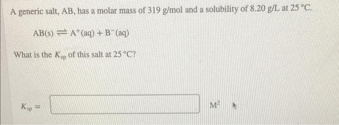 A generic salt, AB, has a molar mass of 319 g/mol and a solubility of 8.20 g/L at 25 °C.
AB(s) A"(aq) + B (aq)
What is the K of this salt at 25 °C?
Ksp =
M *
%3D
