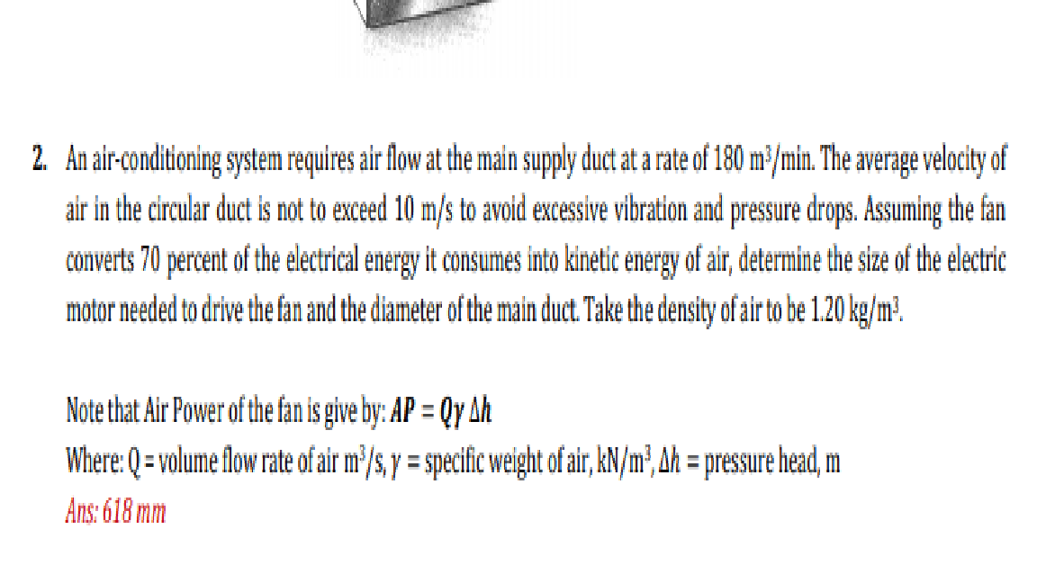 2. An air-conditioning system requires air flow at the main supply duct at a rate of 180 m³/min. The average velocity of
air in the circular duct is not to exceed 10 m/s to avoid excessive vibration and pressure drops. Assuming the fan
converts 70 percent of the electrical energy it consumes into kinetic energy of air, determine the size of the electric
motor needed to drive the fan and the diameter of the main duct. Take the density of air to be 1.20 kg/m?.
Note that Air Power of the fan is give by: AP = Qy Ah
Where: Q = volume flow rate of air m³/s, y = specific weight of air, kN/m², Ah = pressure head, m
%3D
%3D
Ans: 618 mm
