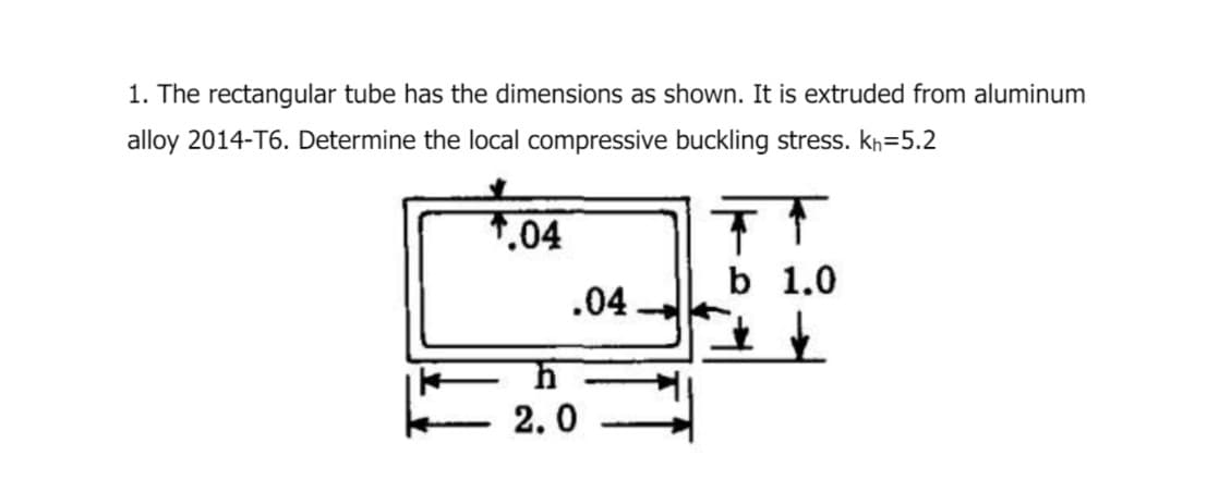 1. The rectangular tube has the dimensions as shown. It is extruded from aluminum
alloy 2014-T6. Determine the local compressive buckling stress. kh=5.2
.04
T
b 1.0
.04
h
2.0