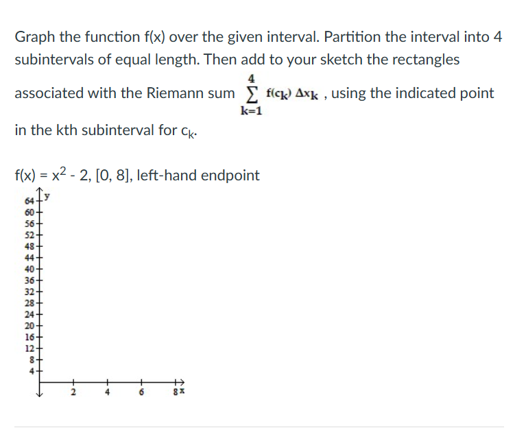 Graph the function f(x) over the given interval. Partition the interval into 4
subintervals of equal length. Then add to your sketch the rectangles
4
associated with the Riemann sum Σ fick Axk, using the indicated point
k=1
in the kth subinterval for Ck.
f(x)=x²-2, [0, 8], left-hand endpoint
64
5588308$ 3588
60-
56
52-
48
44+
40
36
32
28
20
16
12
+2
A.
·50
+00
AK
8x