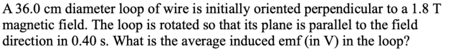 A 36.0 cm diameter loop of wire is initially oriented perpendicular to a 1.8 T
magnetic field. The loop is rotated so that its plane is parallel to the field
direction in 0.40 s. What is the average induced emf (in V) in the loop?
