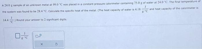 A 24.0 g sample of an unknown metal at 99.0 °C was placed in a constant-pressure calorimeter containing 75.0 g of water at 24.0 °C. The final temperature of
the system was found to be 28.4 °C. Calculate the specific heat of the metal. (The heat capacity of water is 4.18
J
and heat capacity of the calorimeter is
g-°C
14.4) Round your answer to 2 significant digits.
G