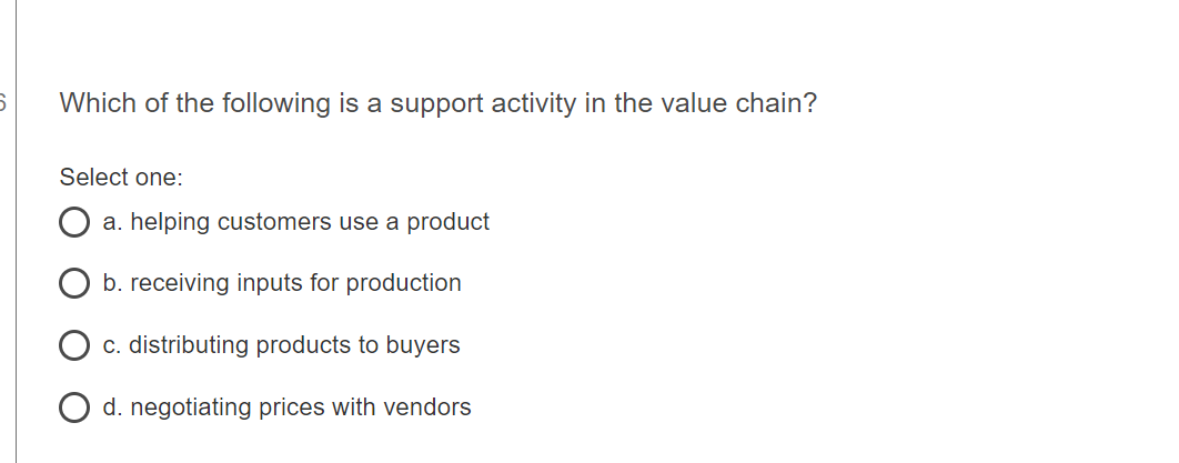6
Which of the following is a support activity in the value chain?
Select one:
a. helping customers use a product
b. receiving inputs for production
c. distributing products to buyers
d. negotiating prices with vendors
