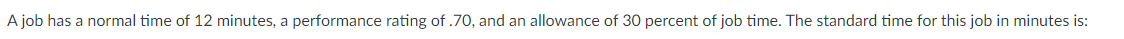 A job has a normal time of 12 minutes, a performance rating of .70, and an allowance of 30 percent of job time. The standard time for this job in minutes is: