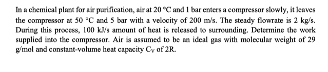 In a chemical plant for air purification, air at 20 °C and 1 bar enters a compressor slowly, it leaves
the compressor at 50 °C and 5 bar with a velocity of 200 m/s. The steady flowrate is 2 kg/s.
During this process, 100 kJ/s amount of heat is released to surrounding. Determine the work
supplied into the compressor. Air is assumed to be an ideal gas with molecular weight of 29
g/mol and constant-volume heat capacity Cy of 2R.