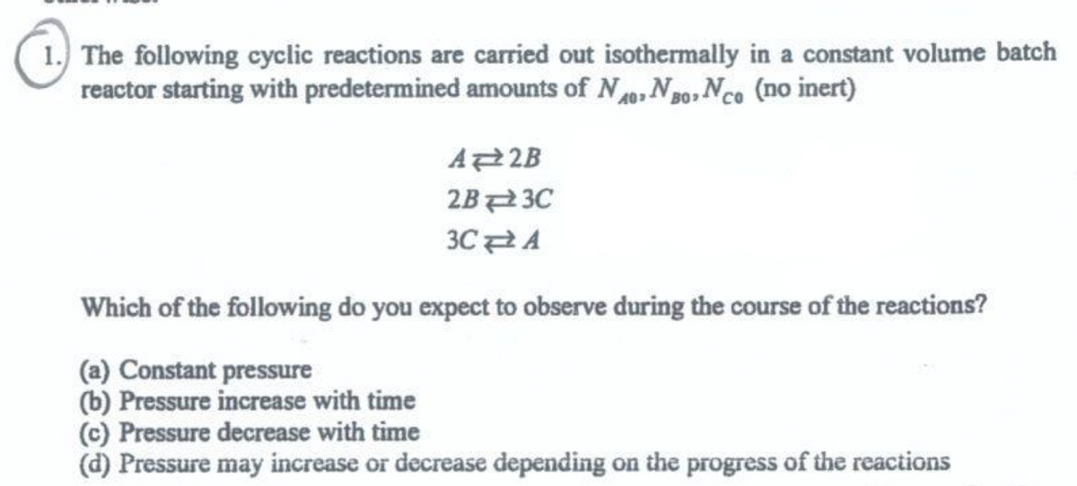 The following cyclic reactions are carried out isothermally in a constant volume batch
reactor starting with predetermined amounts of N, No, Nce (no inert)
A 2B
2B3C
3CA
Which of the following do you expect to observe during the course of the reactions?
(a) Constant pressure
(b) Pressure increase with time
(c) Pressure decrease with time
(d) Pressure may increase or decrease depending on the progress of the reactions