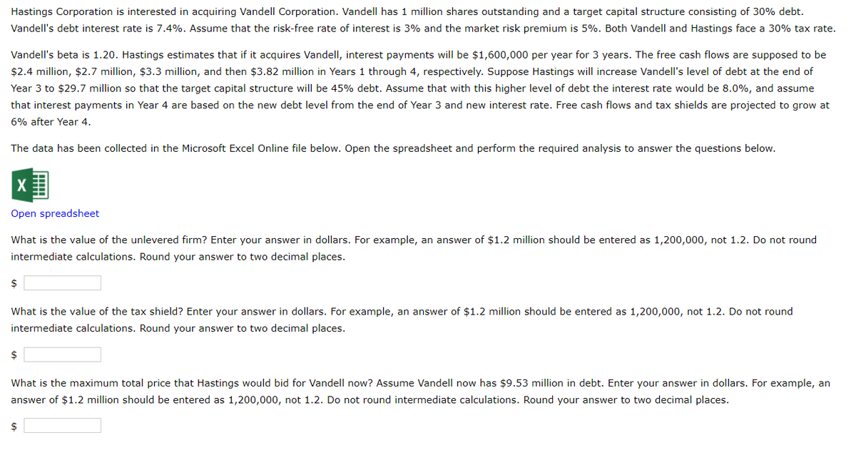 Hastings Corporation is interested in acquiring Vandell Corporation. Vandell has 1 million shares outstanding and a target capital structure consisting of 30% debt.
Vandell's debt interest rate is 7.4%. Assume that the risk-free rate of interest is 3% and the market risk premium is 5%. Both Vandell and Hastings face a 30% tax rate.
Vandell's beta is 1.20. Hastings estimates that if it acquires Vandell, interest payments will be $1,600,000 per year for 3 years. The free cash flows are supposed to be
$2.4 million, $2.7 million, $3.3 million, and then $3.82 million in Years 1 through 4, respectively. Suppose Hastings will increase Vandell's level of debt at the end of
Year 3 to $29.7 million so that the target capital structure will be 45% debt. Assume that with this higher level of debt the interest rate would be 8.0%, and assume
that interest payments in Year 4 are based on the new debt level from the end of Year 3 and new interest rate. Free cash flows and tax shields are projected to grow at
6% after Year 4.
The data has been collected in the Microsoft Excel Online file below. Open the spreadsheet and perform the required analysis to answer the questions below.
Open spreadsheet
What is the value of the unlevered firm? Enter your answer in dollars. For example, an answer of $1.2 million should be entered as 1,200,000, not 1.2. Do not round
intermediate calculations. Round your answer to two decimal places.
$
What is the value of the tax shield? Enter your answer in dollars. For example, an answer of $1.2 million should be entered as 1,200,000, not 1.2. Do not round
intermediate calculations. Round your answer to two decimal places.
$
What is the maximum total price that Hastings would bid for Vandell now? Assume Vandell now has $9.53 million in debt. Enter your answer in dollars. For example, an
answer of $1.2 million should be entered as 1,200,000, not 1.2. Do not round intermediate calculations. Round your answer to two decimal places.
$
