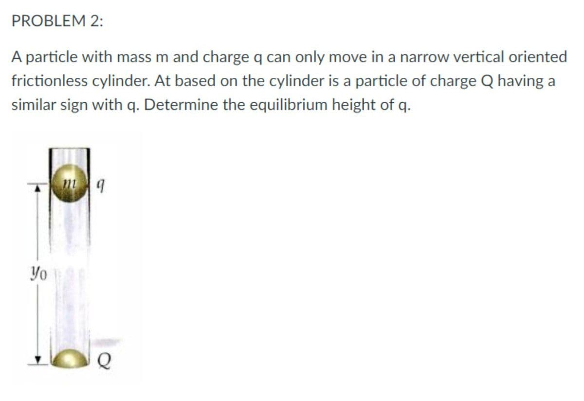 PROBLEM 2:
A particle with mass m and charge q can only move in a narrow vertical oriented
frictionless cylinder. At based on the cylinder is a particle of charge Q having a
similar sign with q. Determine the equilibrium height of q.
Yo
