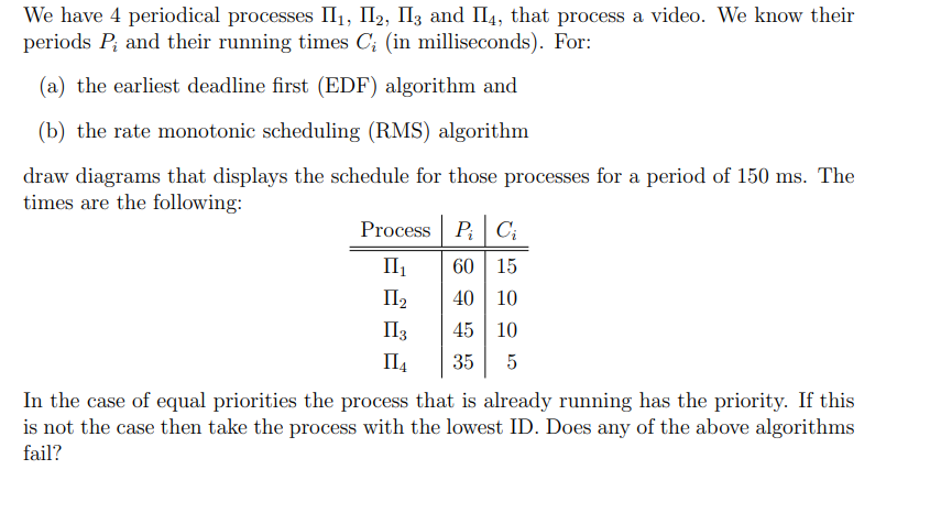 We have 4 periodical processes II₁, I2, I3 and II4, that process a video. We know their
periods P, and their running times C; (in milliseconds). For:
(a) the earliest deadline first (EDF) algorithm and
(b) the rate monotonic scheduling (RMS) algorithm
draw diagrams that displays the schedule for those processes for a period of 150 ms. The
times are the following:
Process P Ci
II₁
60 15
II₂
40 10
II 3
45 10
II₁
35 5
In the case of equal priorities the process that is already running has the priority. If this
is not the case then take the process with the lowest ID. Does any of the above algorithms
fail?