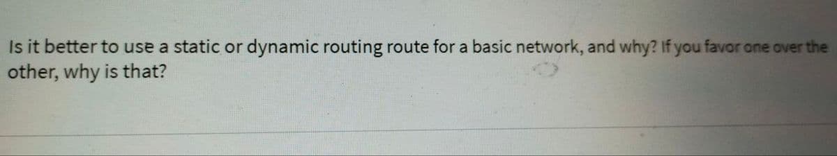 Is it better to use a static or dynamic routing route for a basic network, and why? If you favor one over the
other, why is that?
