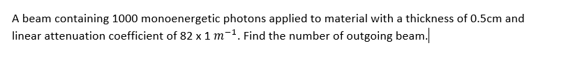A beam containing 1000 monoenergetic photons applied to material with a thickness of 0.5cm and
linear attenuation coefficient of 82 x 1 m-1. Find the number of outgoing beam.
