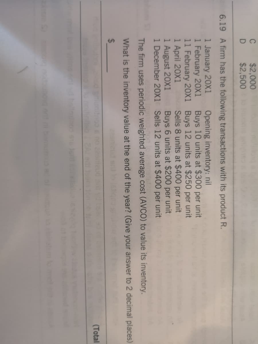 $2,000
$2,500
6.19 A firm has the following transactions with its product R.
1 January 20X1
1 February 20X1
11 February 20x1 Buys 12 units at $250 per unit
1 April 20X1
1 August 20X1
1 December 20X1 Sells 12 units at $400 per unit
Opening inventory: nil
Buys 10 units at $300 per unit
Sells 8 units at $400 per unit
Buys 6 units at $200 per unit
The firm uses periodic weighted average cost (AVCO) to value its inventory.
What is the inventory value at the end of the year? (Give your answer to 2 decimal places)
24
(Total
ibam
