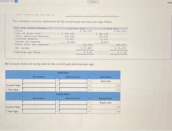 Chapter 13
LULBE
The company's income statements for the current year and one year ago, follow.
For Year Ended December 31
Sales
Cost of goods sold
Other operating expenses
Interest expense
Income tax expense
Total costs and expenses
Net income
Earnings per' share
Current Year:
1 Year Ago:
Current Year:
1 Year Ago:
Numerator:
Current Year
Numerator:
$ 459,536
233,534
12,807
9,793
(1) Compute debt and equity ratio for the current year and one year ago.
Debt Ratio
$ 753,337
Denominator:
Equity Ratio
Denominator:
715,670
$ 37,667
$2.32
Saved
#
H
"
11
1 Year Ago
$ 386,409
150,402
13,673
8,917
Debt Ratio
Debt ratio:
Equity Ratio
Equity ratio
$ 594,476
559,401
$ 35,075
$ 2.16
%
%
%
%
Help