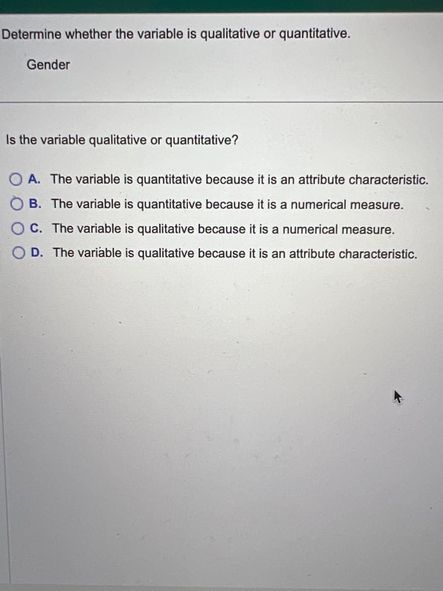 Determine whether the variable is qualitative or quantitative.
Gender
Is the variable qualitative or quantitative?
OA. The variable is quantitative because it is an attribute characteristic.
B. The variable is quantitative because it is a numerical measure.
C. The variable is qualitative because it is a numerical measure.
D. The variable is qualitative because it is an attribute characteristic.