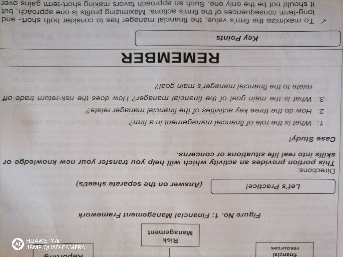 financial
iing a
48MP QUAD CAMERA
Al
resources
Risk
HUAWEI Y7a
Management
Figure No. 1: Financial Management Framework
Let's Practice!
(Answer on the separate sheet/s)
Directions:
This portion provides an activity which will help you transfer your new knowledge or
skills into real life situations or concerns.
Case Study!
1. What is the role of financial management in a firm?
2. How do the three key activities of the financial manager relate?
3. What is the main goal of the financial manager? How does the risk-return trade-off
relate to the financial manager's main goal?
REMEMBER
Key Points
V To maximize the firm's value, the financial manager has to consider both short- and
long-term consequences of the firm's actions. Maximizing profits is one approach, but
it should not be the only one. Such an approach favors making short-term gains over
