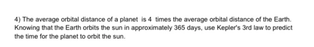 4) The average orbital distance of a planet is 4 times the average orbital distance of the Earth.
Knowing that the Earth orbits the sun in approximately 365 days, use Kepler's 3rd law to predict
the time for the planet to orbit the sun.
