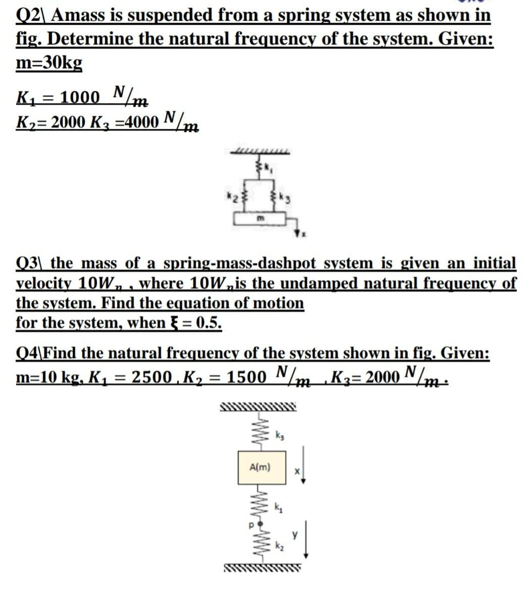 Q2\ Amass is suspended from a spring system as shown in
fig. Determine the natural frequency of the system. Given:
m=30kg
K1 = 1000 N/m
K,= 2000 K3 =4000 N/m
Q3\ the mass of a spring-mass-dashpot system is given an initial
velocity 10W„ . where 10W,is the undamped natural frequency of
the system. Find the equation of motion
for the system, when F = 0.5.
Q4\Find the natural frequency of the system shown in fig. Given:
m=10 kg, K, = 2500 , K,
= 1500 N/m K3= 2000 N/m-
ttt
A(m)
