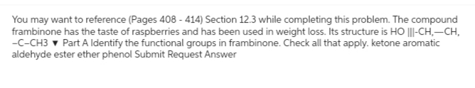 You may want to reference (Pages 408 - 414) Section 12.3 while completing this problem. The compound
frambinone has the taste of raspberries and has been used in weight loss. Its structure is HO |||-CH₂-CH,
-C-CH3 ▾ Part A Identify the functional groups in frambinone. Check all that apply. ketone aromatic
aldehyde ester ether phenol Submit Request Answer