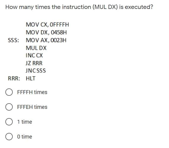 How many times the instruction (MUL DX) is executed?
MOV CX, OFFFFH
MOV DX, 0458H
SSS: MOV AX, 0023H
MUL DX
INC CX
JZ RRR
JNCSSS
RRR: HLT
FFFFH times
FFFEH times
1 time
O time
