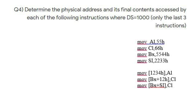 Q4) Determine the physical address and its final contents accessed by
each of the following instructions where DS-1000 (only the last 3
instructions)
mov Al 55h
moy C1,66h
moy Bx,5544h
moy SL2233H
moy [1234h],Al
mox [Bx+12h],CI
mox [Bx+SI].C1
