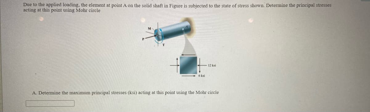 Due to the applied loading, the element at point A on the solid shaft in Figure is subjected to the state of stress shown. Determine the principal stresses
acting at this point using Mohr circle
M
12 ksi
6 ksi
A. Determine the maximum principal stresses (ksi) acting at this point using the Mohr circle
