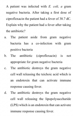 A patient was infected with E. coli, a gram
negative bacteria. After taking a first dose of
ciprofloxacin the patient had a fever of 38.7 dC.
Explain why the patient had a fever after taking
the antibiotic?
a. The patient aside from gram negative
bacteria has a co-infection with gram
positive bacteria
b. The antibiotic (ciprofloxacin) is not
appropriate for gram negative bacteria
c. The antibiotic destroys the gram negative
cell wall releasing the teichoic acid which is
an endotoxin that can activate immune
response causing fever.
d. The antibiotic destroys the gram negative
cell wall releasing the lipopolysaccharide
(LPS) which is an endotoxin that can activate
са
immune response causing fever.
